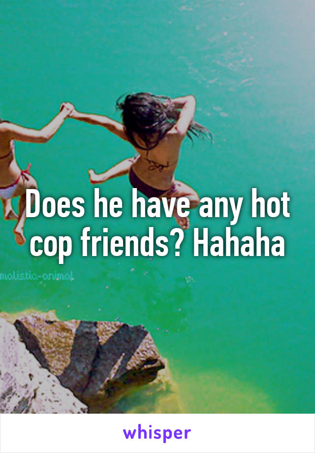 Does he have any hot cop friends? Hahaha