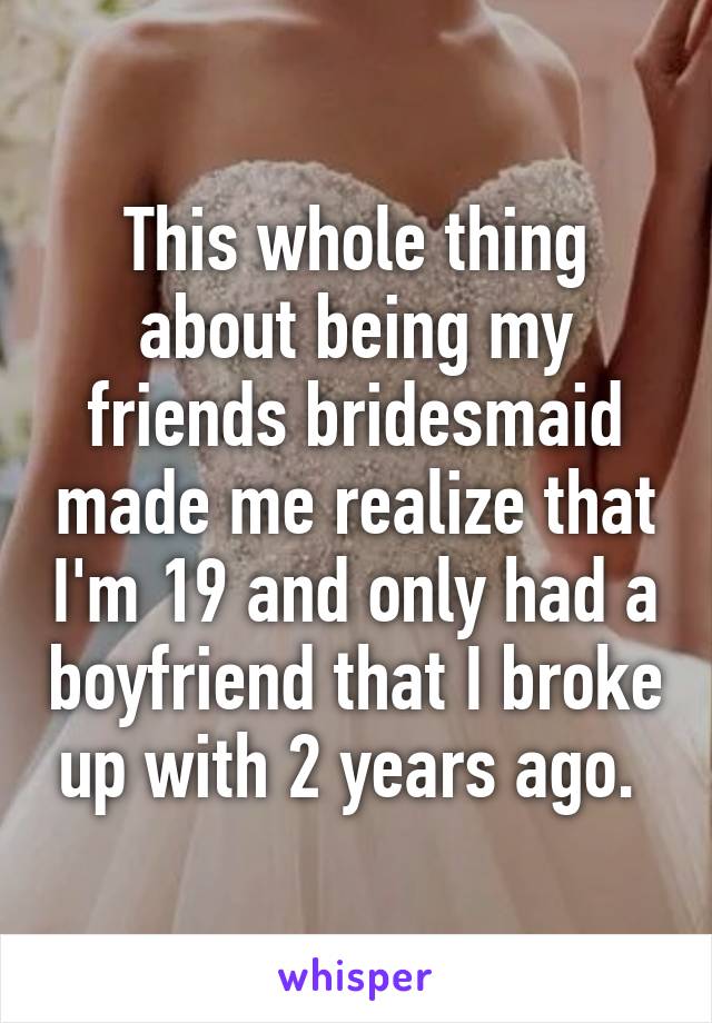 This whole thing about being my friends bridesmaid made me realize that I'm 19 and only had a boyfriend that I broke up with 2 years ago. 