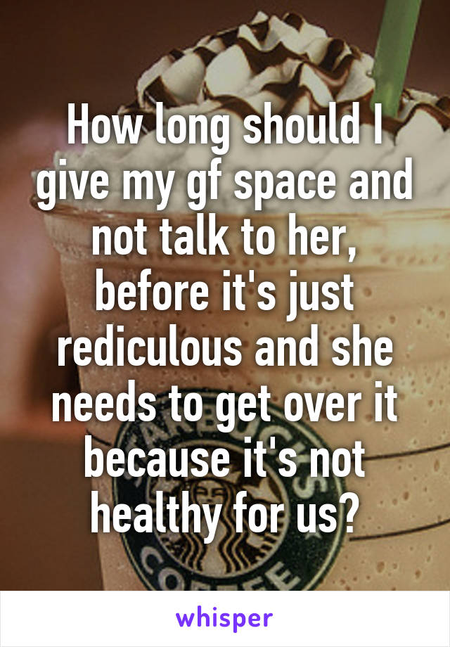 How long should I give my gf space and not talk to her, before it's just rediculous and she needs to get over it because it's not healthy for us?