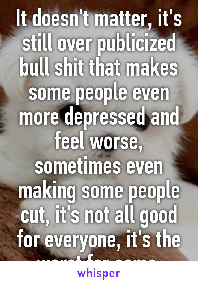 It doesn't matter, it's still over publicized bull shit that makes some people even more depressed and feel worse, sometimes even making some people cut, it's not all good for everyone, it's the worst for some 