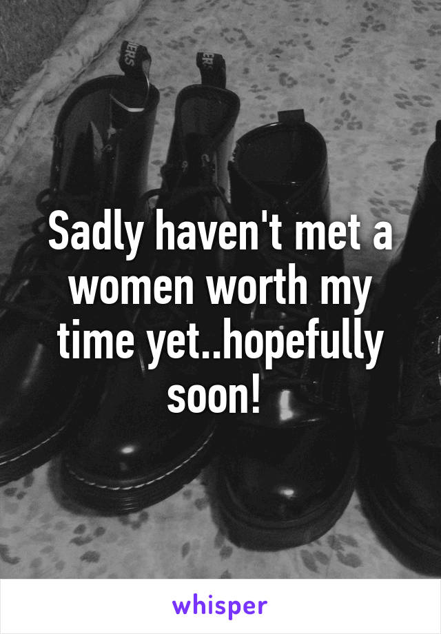 Sadly haven't met a women worth my time yet..hopefully soon! 