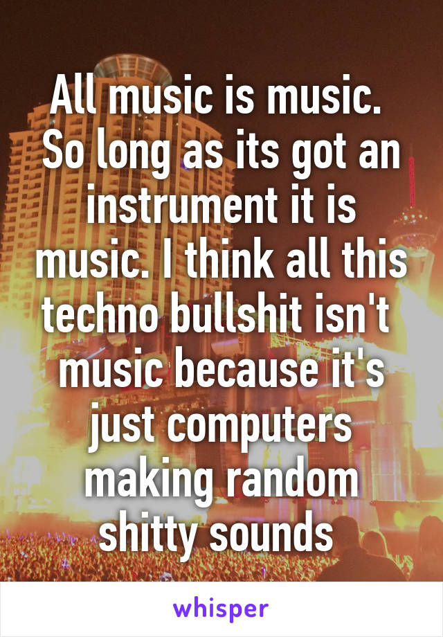 All music is music.  So long as its got an instrument it is music. I think all this techno bullshit isn't  music because it's just computers making random shitty sounds 