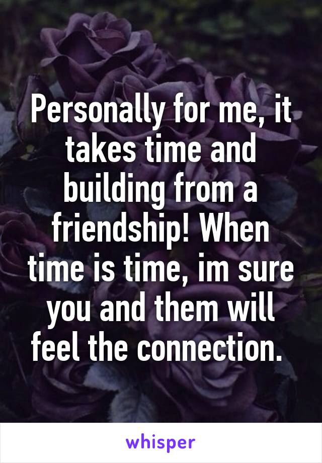 Personally for me, it takes time and building from a friendship! When time is time, im sure you and them will feel the connection. 