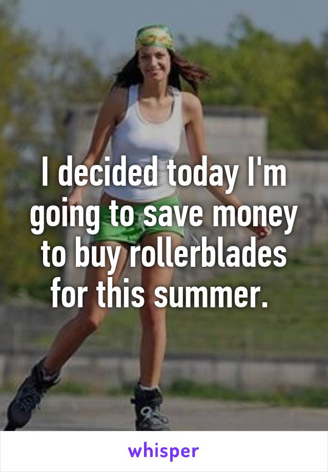 I decided today I'm going to save money to buy rollerblades for this summer. 