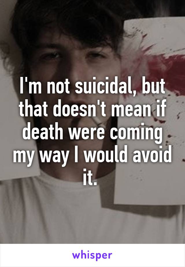 I'm not suicidal, but that doesn't mean if death were coming my way I would avoid it. 