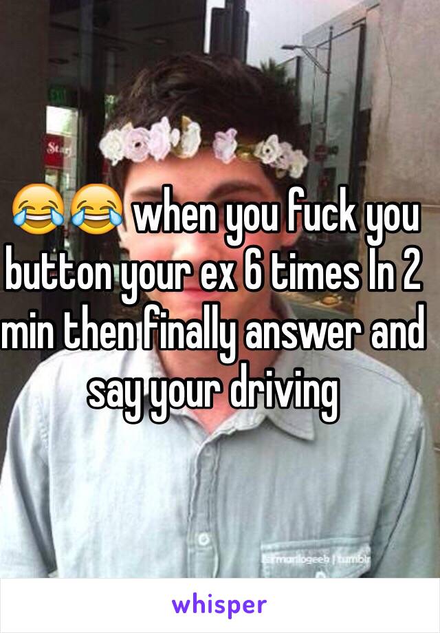 😂😂 when you fuck you button your ex 6 times In 2 min then finally answer and say your driving 