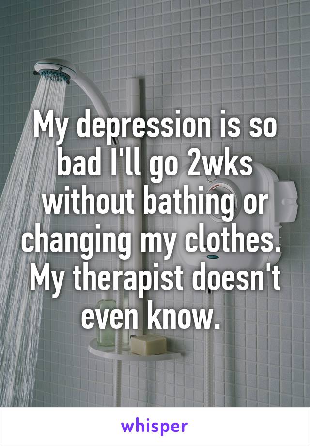 My depression is so bad I'll go 2wks without bathing or changing my clothes.  My therapist doesn't even know. 