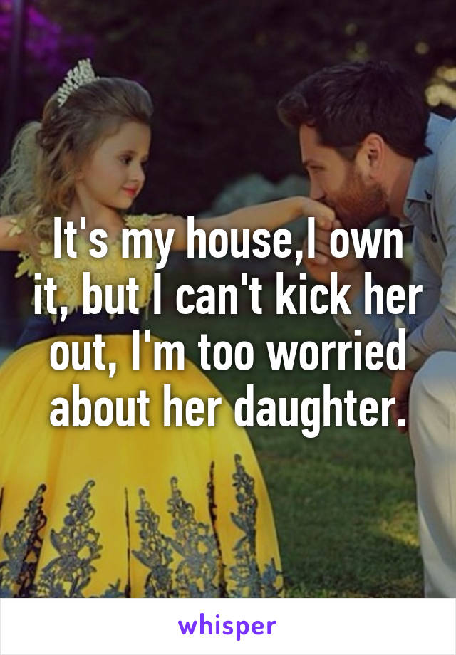 It's my house,I own it, but I can't kick her out, I'm too worried about her daughter.