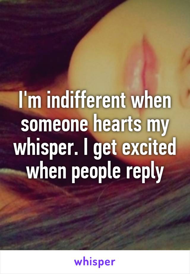 I'm indifferent when someone hearts my whisper. I get excited when people reply