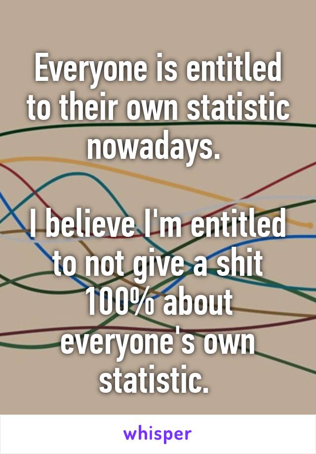 Everyone is entitled to their own statistic nowadays. 

I believe I'm entitled to not give a shit 100% about everyone's own statistic. 