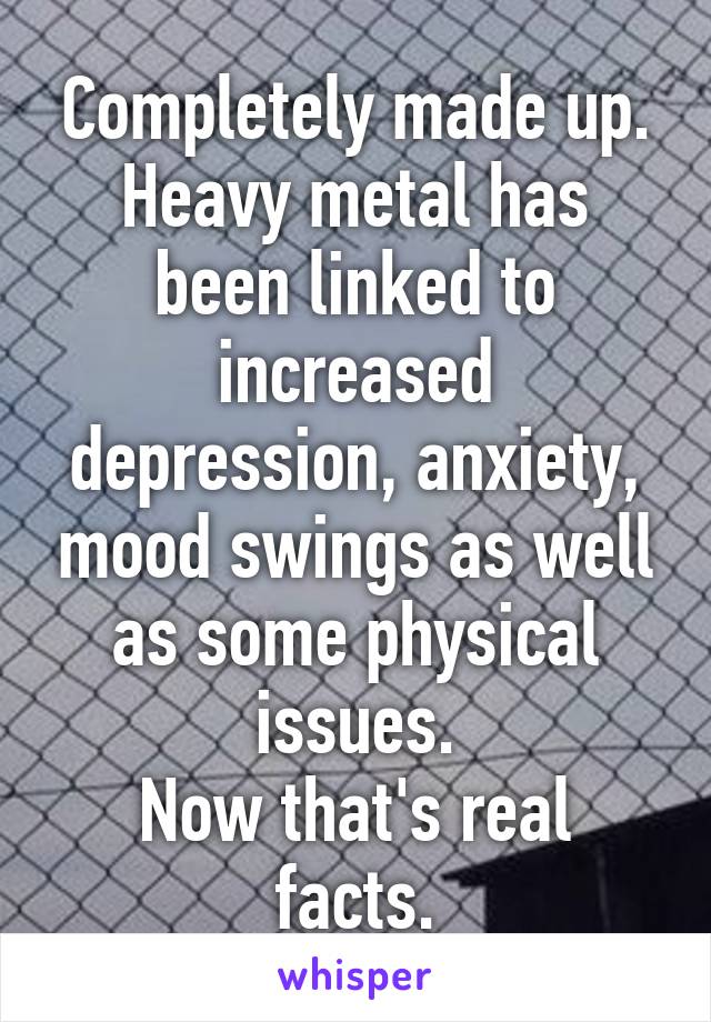 Completely made up.
Heavy metal has been linked to increased depression, anxiety, mood swings as well as some physical issues.
Now that's real facts.