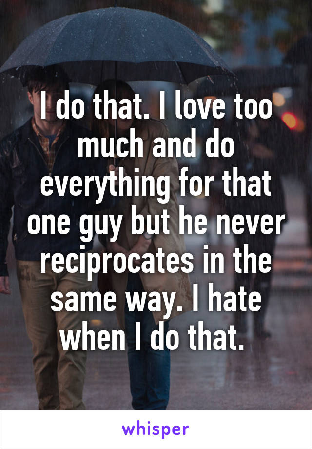 I do that. I love too much and do everything for that one guy but he never reciprocates in the same way. I hate when I do that. 