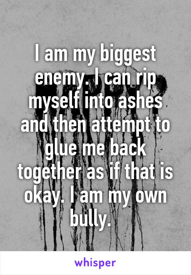 I am my biggest enemy. I can rip myself into ashes and then attempt to glue me back together as if that is okay. I am my own bully.  