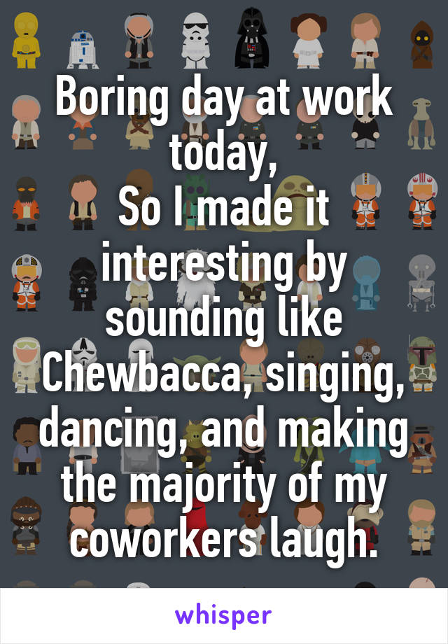 Boring day at work today,
So I made it interesting by sounding like Chewbacca, singing, dancing, and making the majority of my coworkers laugh.