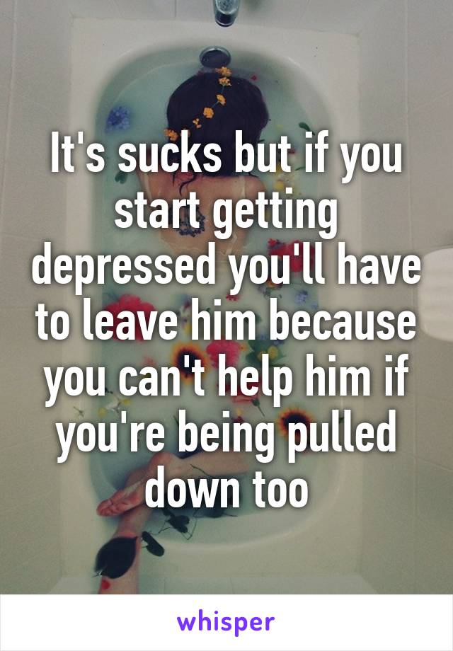 It's sucks but if you start getting depressed you'll have to leave him because you can't help him if you're being pulled down too