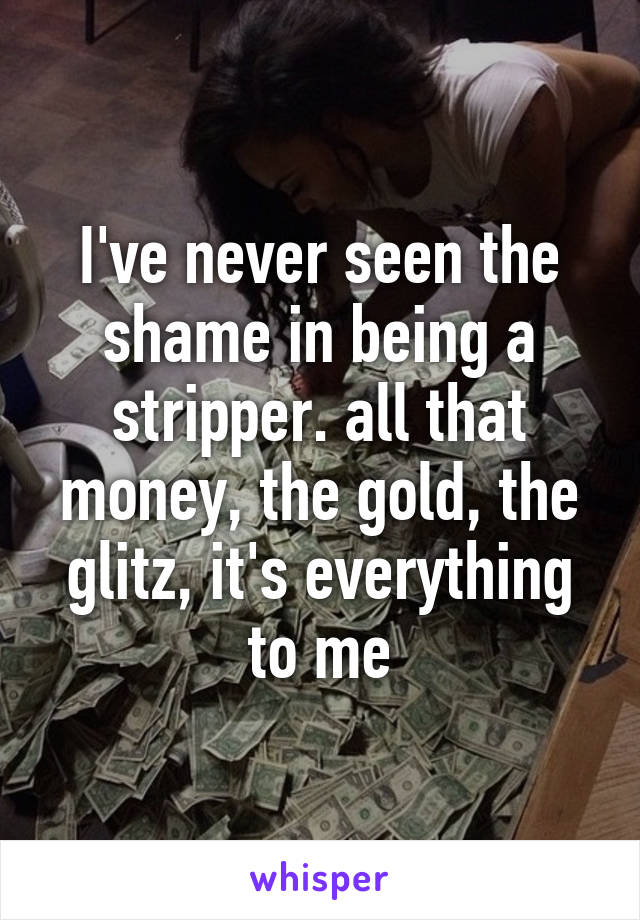 I've never seen the shame in being a stripper. all that money, the gold, the glitz, it's everything to me