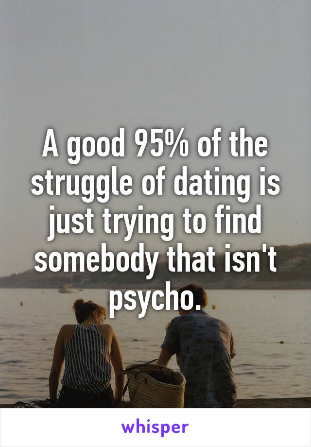 A good 95% of the struggle of dating is just trying to find somebody that isn't psycho.