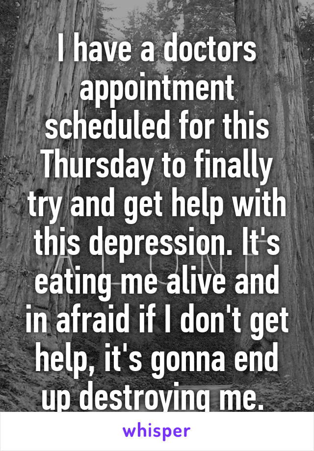 I have a doctors appointment scheduled for this Thursday to finally try and get help with this depression. It's eating me alive and in afraid if I don't get help, it's gonna end up destroying me. 