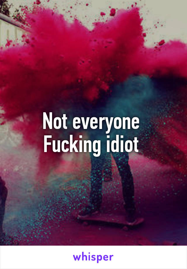 Not everyone 
Fucking idiot 