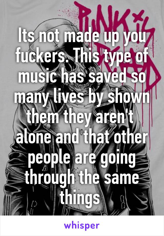 Its not made up you fuckers. This type of music has saved so many lives by shown them they aren't  alone and that other people are going through the same things 