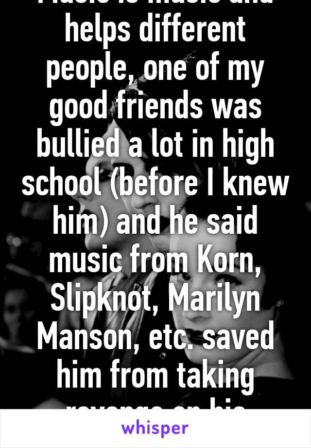 Music is music and helps different people, one of my good friends was bullied a lot in high school (before I knew him) and he said music from Korn, Slipknot, Marilyn Manson, etc. saved him from taking revenge on his abusers 