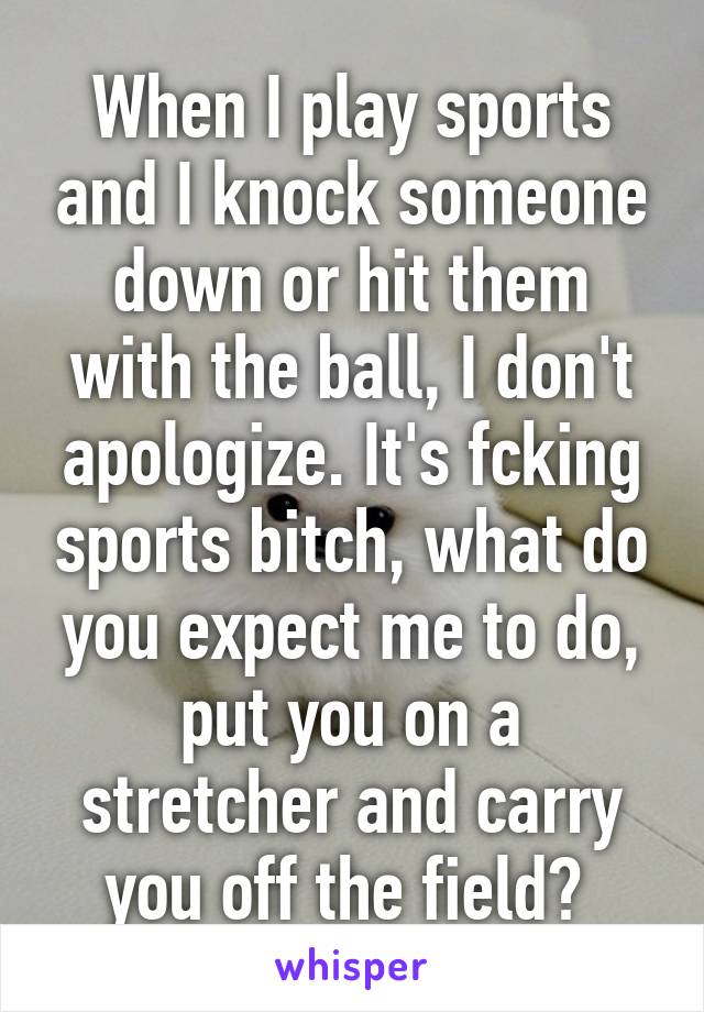 When I play sports and I knock someone down or hit them with the ball, I don't apologize. It's fcking sports bitch, what do you expect me to do, put you on a stretcher and carry you off the field? 