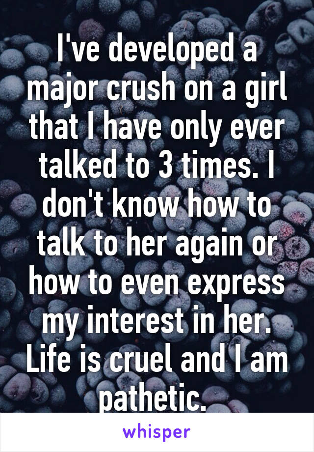 I've developed a major crush on a girl that I have only ever talked to 3 times. I don't know how to talk to her again or how to even express my interest in her. Life is cruel and I am pathetic. 