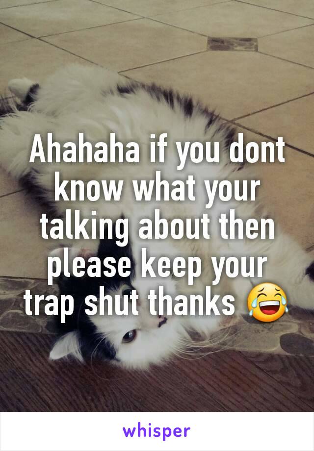 Ahahaha if you dont know what your talking about then please keep your trap shut thanks 😂