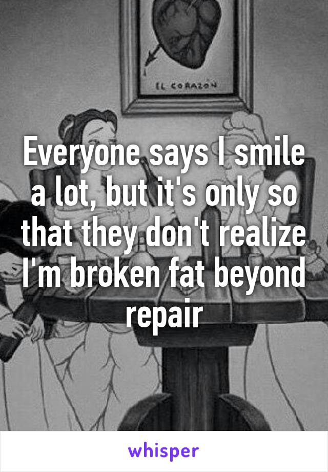 Everyone says I smile a lot, but it's only so that they don't realize I'm broken fat beyond repair