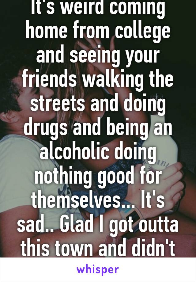 It's weird coming home from college and seeing your friends walking the streets and doing drugs and being an alcoholic doing nothing good for themselves... It's sad.. Glad I got outta this town and didn't fall into that! 