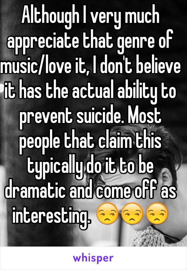 Although I very much appreciate that genre of music/love it, I don't believe it has the actual ability to prevent suicide. Most people that claim this typically do it to be dramatic and come off as interesting. 😒😒😒