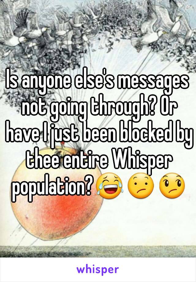 Is anyone else's messages not going through? Or have I just been blocked by thee entire Whisper population?😂😕😞