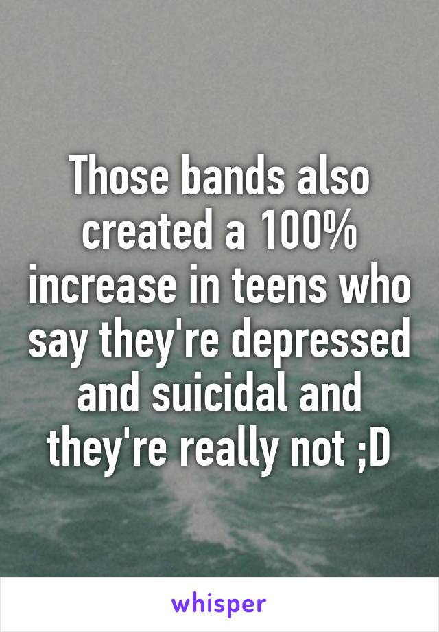 Those bands also created a 100% increase in teens who say they're depressed and suicidal and they're really not ;D