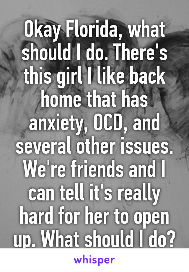 Okay Florida, what should I do. There's this girl I like back home that has anxiety, OCD, and several other issues. We're friends and I can tell it's really hard for her to open up. What should I do?