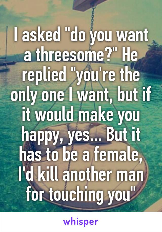 I asked "do you want a threesome?" He replied "you're the only one I want, but if it would make you happy, yes... But it has to be a female, I'd kill another man for touching you"