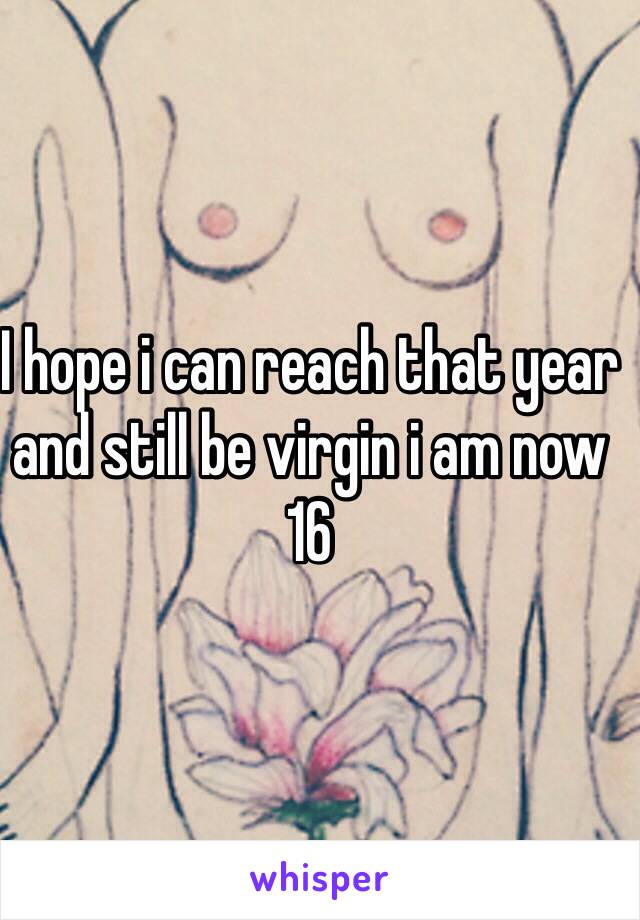 I hope i can reach that year and still be virgin i am now 16