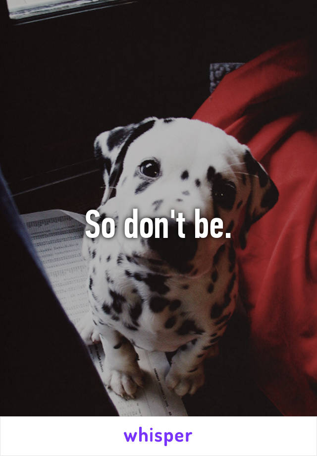 So don't be.