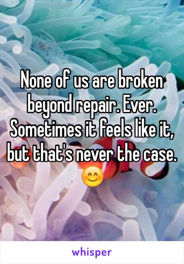 None of us are broken beyond repair. Ever. Sometimes it feels like it, but that's never the case. 
😊