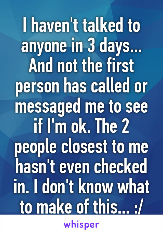 I haven't talked to anyone in 3 days... And not the first person has called or messaged me to see if I'm ok. The 2 people closest to me hasn't even checked in. I don't know what to make of this... :/