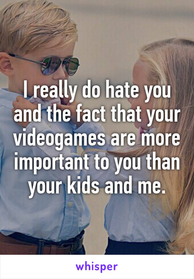 I really do hate you and the fact that your videogames are more important to you than your kids and me.