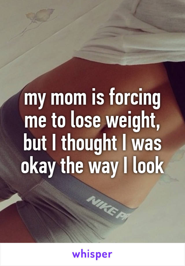 my mom is forcing me to lose weight, but I thought I was okay the way I look