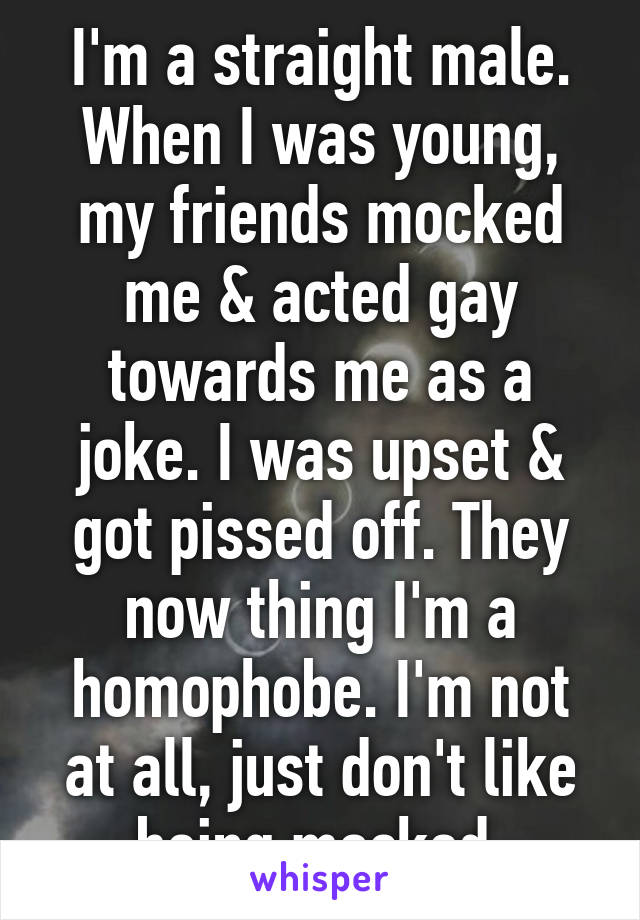 I'm a straight male. When I was young, my friends mocked me & acted gay towards me as a joke. I was upset & got pissed off. They now thing I'm a homophobe. I'm not at all, just don't like being mocked.