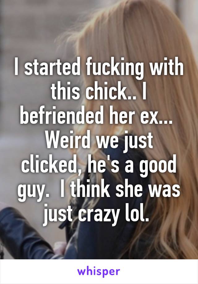 I started fucking with this chick.. I befriended her ex... 
Weird we just clicked, he's a good guy.  I think she was just crazy lol. 