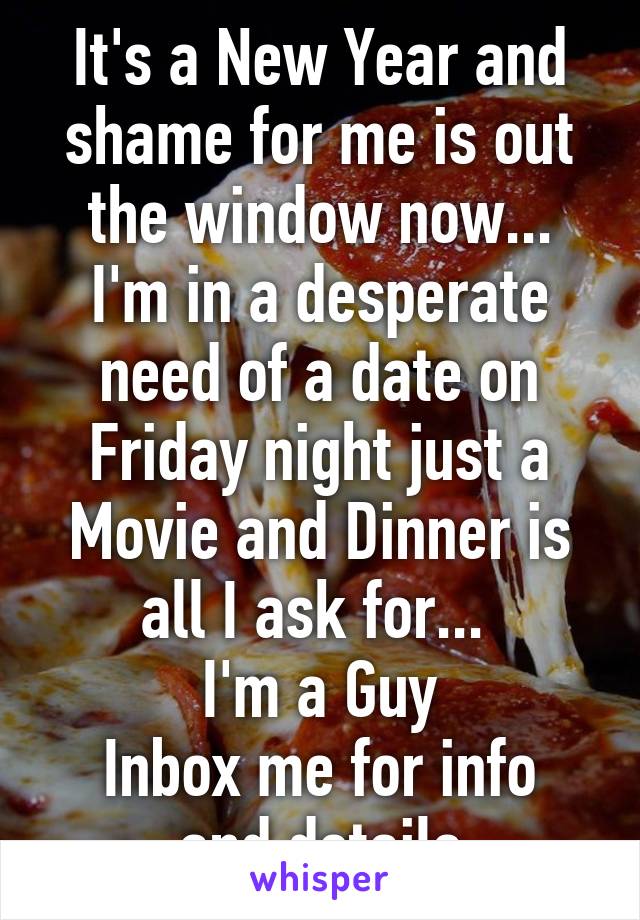 It's a New Year and shame for me is out the window now...
I'm in a desperate need of a date on Friday night just a Movie and Dinner is all I ask for... 
I'm a Guy
Inbox me for info and details