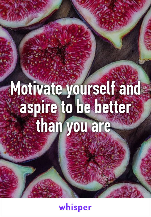 Motivate yourself and aspire to be better than you are 