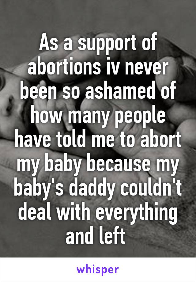 As a support of abortions iv never been so ashamed of how many people have told me to abort my baby because my baby's daddy couldn't deal with everything and left 