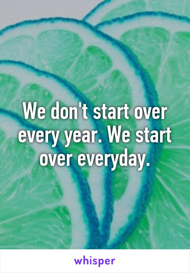 We don't start over every year. We start over everyday.