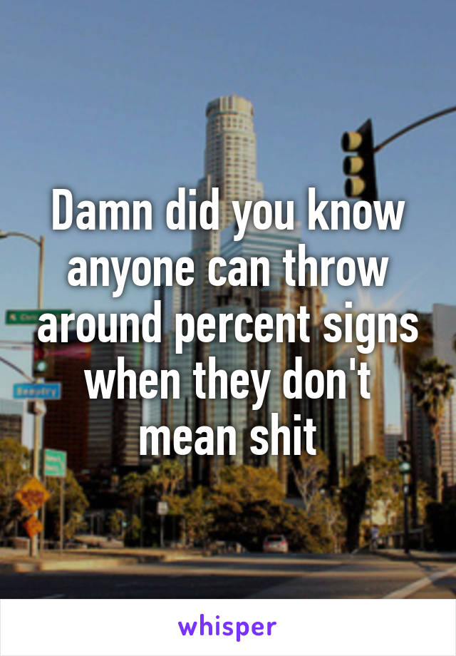 Damn did you know anyone can throw around percent signs when they don't mean shit