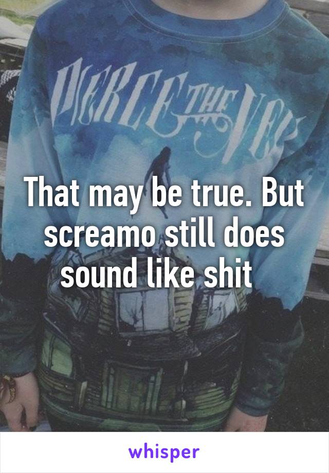 That may be true. But screamo still does sound like shit  