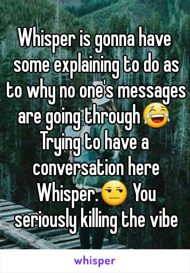 Whisper is gonna have some explaining to do as to why no one's messages are going through😂 
Trying to have a conversation here Whisper.😒 You seriously killing the vibe